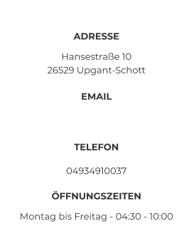 ADRESSE Hansestraße 10 26529 Upgant-Schott EMAIL  TELEFON 04934910037 ÖFFNUNGSZEITEN Montag bis Freitag - 04:30 - 10:00